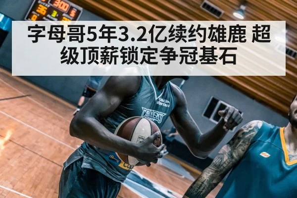 字母哥5年3.2亿续约雄鹿 超级顶薪锁定争冠基石