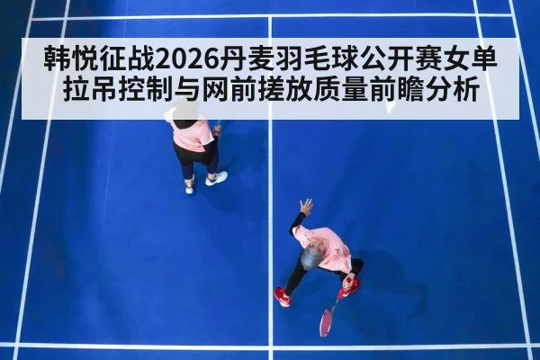 韩悦征战2026丹麦羽毛球公开赛女单 拉吊控制与网前搓放质量前瞻分析