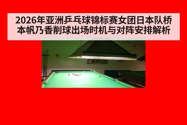 2026年亚洲乒乓球锦标赛女团日本队桥本帆乃香削球出场时机与对阵安排解析